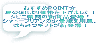 おすすめPOINT☆ 夏のGiftより価格を下げました！ ジビエ精肉の新商品登場！ シャトーブリアンの少量版を用意。 はちみつギフトが新登場！ 